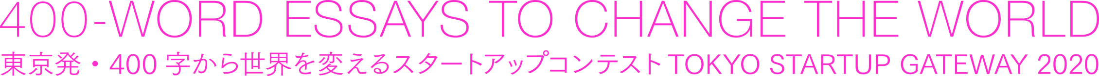 400-WORD ESSAYS TO CHANGE THE WORLD. 東京発・400字から世界を変えるスタートアップコンテストTOKYO STARTUP GATEWAY 2020