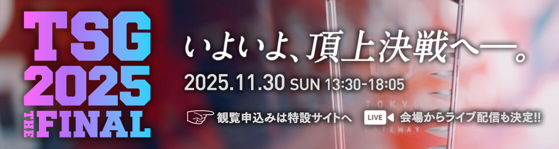 TSG2025 THE FINAL いよいよ、頂上決戦へ―。2025.11.30 SUN 13:30-18:05